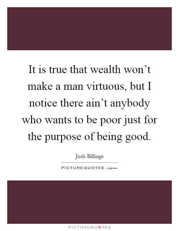 It is true that wealth won't make a man virtuous, but I notice there ain't anybody who wants to be poor just for the purpose of being good Picture Quote #1