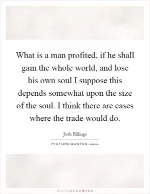 What is a man profited, if he shall gain the whole world, and lose his own soul I suppose this depends somewhat upon the size of the soul. I think there are cases where the trade would do Picture Quote #1