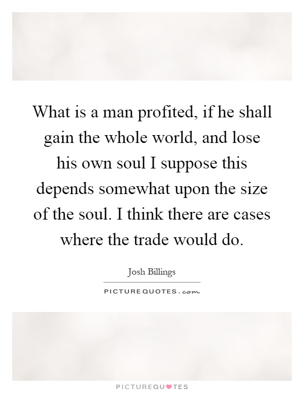 What is a man profited, if he shall gain the whole world, and lose his own soul I suppose this depends somewhat upon the size of the soul. I think there are cases where the trade would do Picture Quote #1