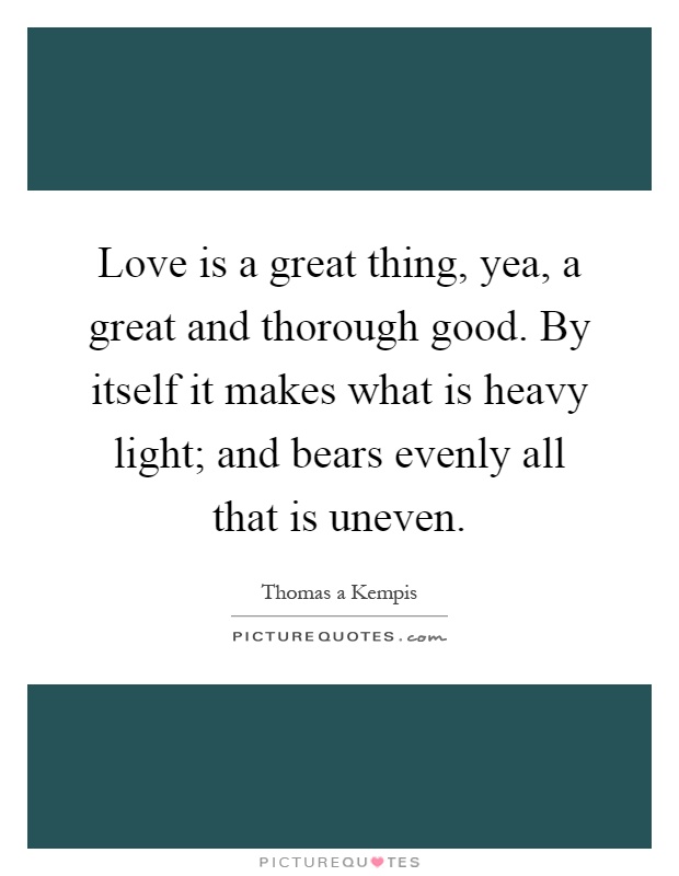 Love is a great thing, yea, a great and thorough good. By itself it makes what is heavy light; and bears evenly all that is uneven Picture Quote #1
