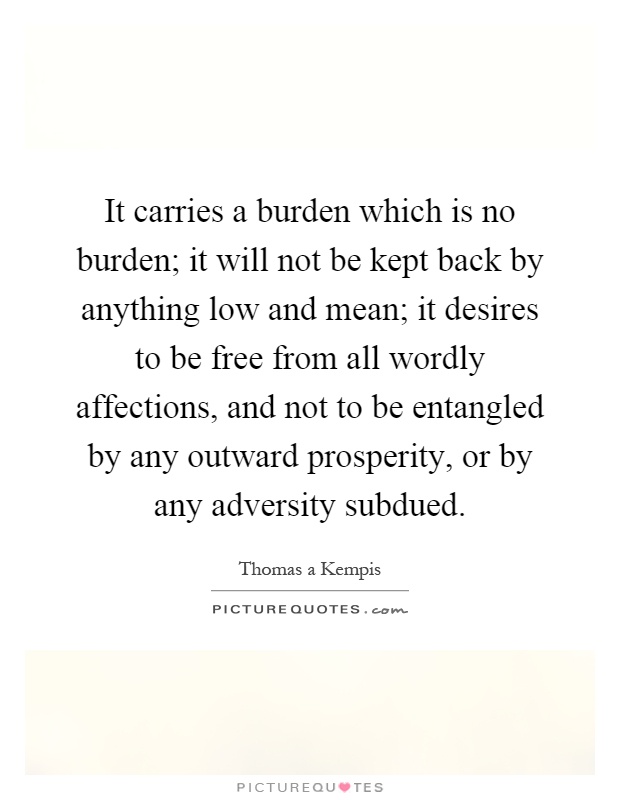 It carries a burden which is no burden; it will not be kept back by anything low and mean; it desires to be free from all wordly affections, and not to be entangled by any outward prosperity, or by any adversity subdued Picture Quote #1