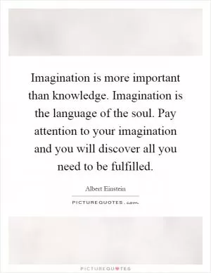 Imagination is more important than knowledge. Imagination is the language of the soul. Pay attention to your imagination and you will discover all you need to be fulfilled Picture Quote #1