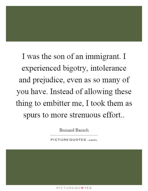 I was the son of an immigrant. I experienced bigotry, intolerance and prejudice, even as so many of you have. Instead of allowing these thing to embitter me, I took them as spurs to more strenuous effort Picture Quote #1