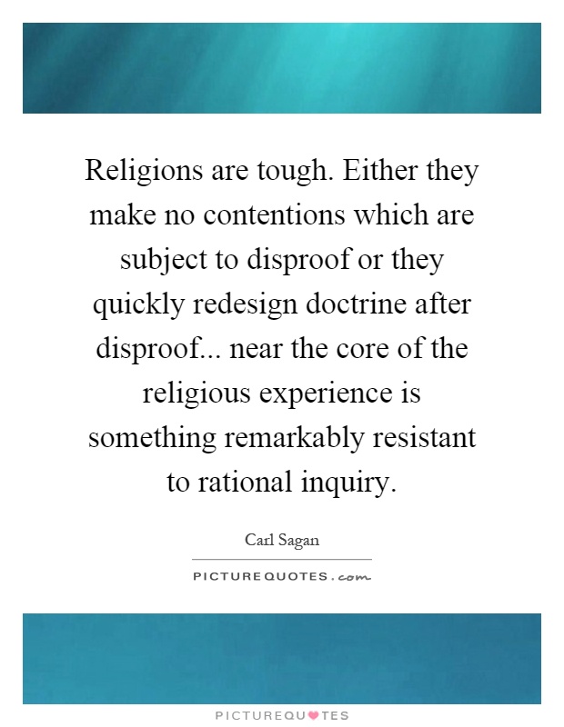 Religions are tough. Either they make no contentions which are subject to disproof or they quickly redesign doctrine after disproof... near the core of the religious experience is something remarkably resistant to rational inquiry Picture Quote #1