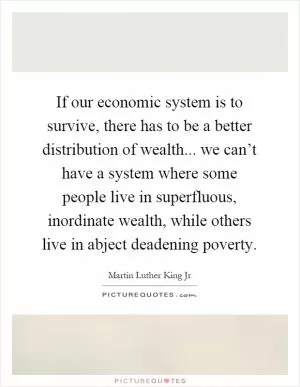 If our economic system is to survive, there has to be a better distribution of wealth... we can’t have a system where some people live in superfluous, inordinate wealth, while others live in abject deadening poverty Picture Quote #1
