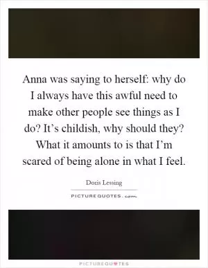 Anna was saying to herself: why do I always have this awful need to make other people see things as I do? It’s childish, why should they? What it amounts to is that I’m scared of being alone in what I feel Picture Quote #1