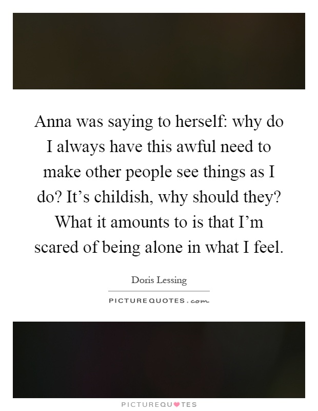 Anna was saying to herself: why do I always have this awful need to make other people see things as I do? It's childish, why should they? What it amounts to is that I'm scared of being alone in what I feel Picture Quote #1