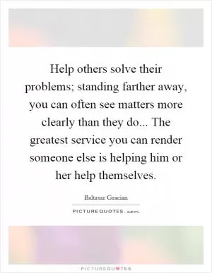 Help others solve their problems; standing farther away, you can often see matters more clearly than they do... The greatest service you can render someone else is helping him or her help themselves Picture Quote #1