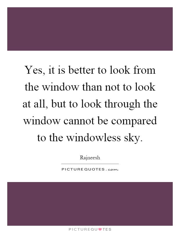 Yes, it is better to look from the window than not to look at all, but to look through the window cannot be compared to the windowless sky Picture Quote #1