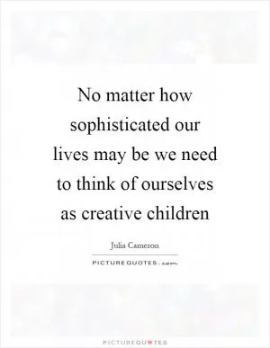 No matter how sophisticated our lives may be we need to think of ourselves as creative children Picture Quote #1