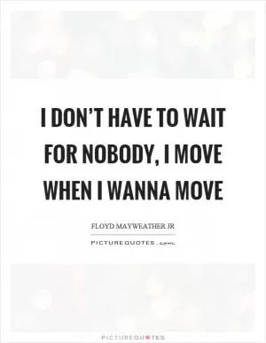 I don’t have to wait for nobody, I move when I wanna move Picture Quote #1