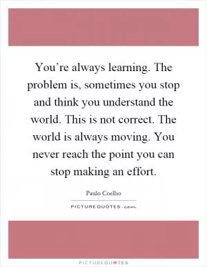 You’re always learning. The problem is, sometimes you stop and think you understand the world. This is not correct. The world is always moving. You never reach the point you can stop making an effort Picture Quote #1