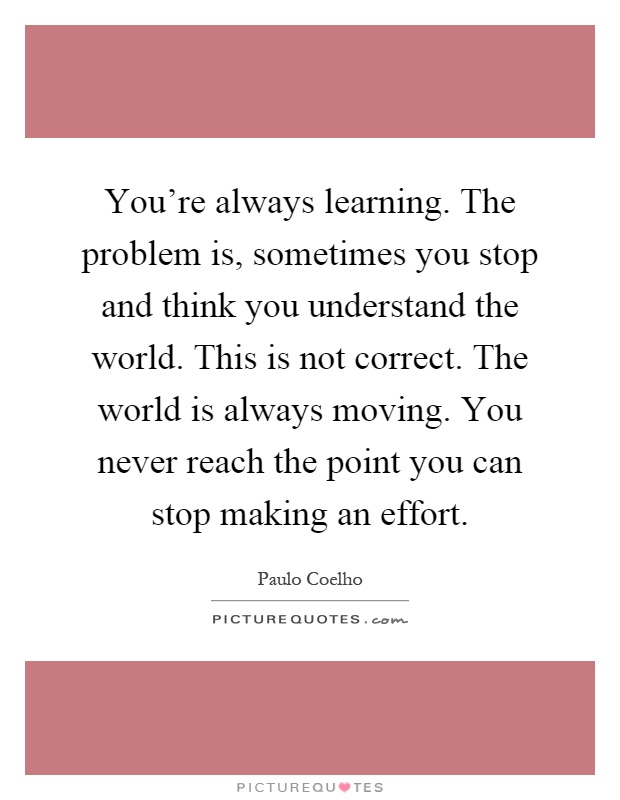 You're always learning. The problem is, sometimes you stop and think you understand the world. This is not correct. The world is always moving. You never reach the point you can stop making an effort Picture Quote #1