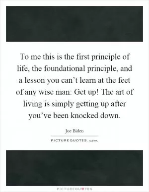 To me this is the first principle of life, the foundational principle, and a lesson you can’t learn at the feet of any wise man: Get up! The art of living is simply getting up after you’ve been knocked down Picture Quote #1