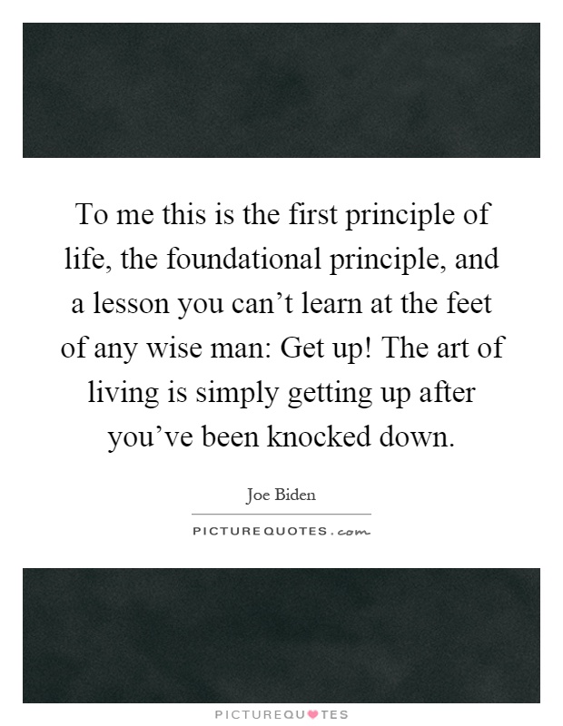To me this is the first principle of life, the foundational principle, and a lesson you can't learn at the feet of any wise man: Get up! The art of living is simply getting up after you've been knocked down Picture Quote #1
