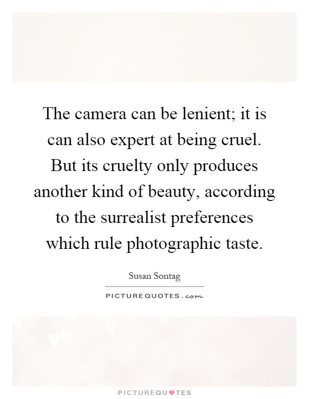 The camera can be lenient; it is can also expert at being cruel. But its cruelty only produces another kind of beauty, according to the surrealist preferences which rule photographic taste Picture Quote #1