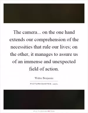 The camera... on the one hand extends our comprehension of the necessities that rule our lives; on the other, it manages to assure us of an immense and unexpected field of action Picture Quote #1