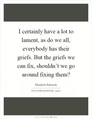 I certainly have a lot to lament, as do we all, everybody has their griefs. But the griefs we can fix, shouldn’t we go around fixing them? Picture Quote #1