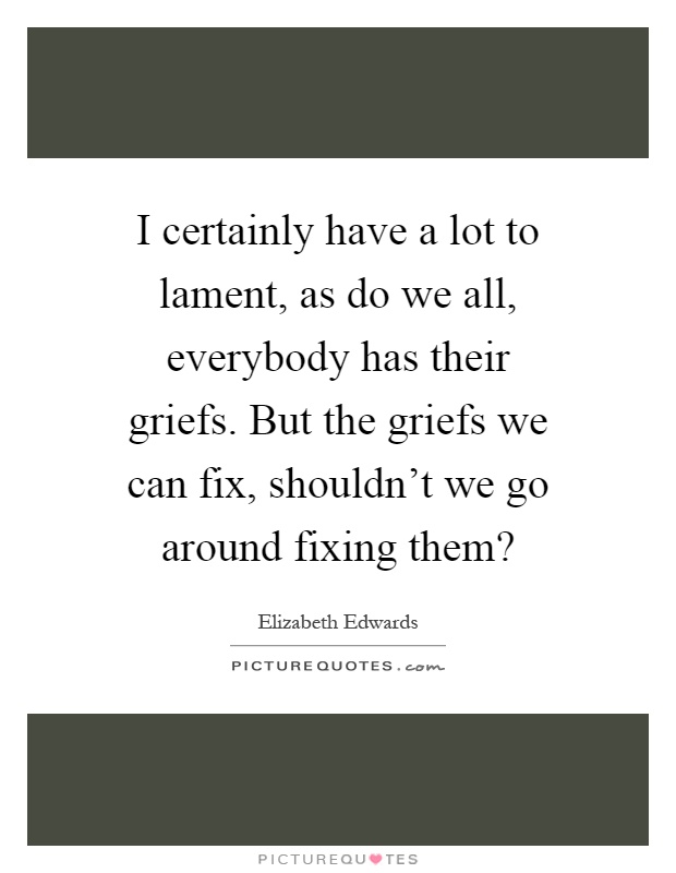 I certainly have a lot to lament, as do we all, everybody has their griefs. But the griefs we can fix, shouldn't we go around fixing them? Picture Quote #1