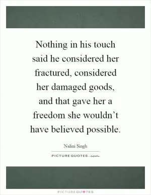Nothing in his touch said he considered her fractured, considered her damaged goods, and that gave her a freedom she wouldn’t have believed possible Picture Quote #1