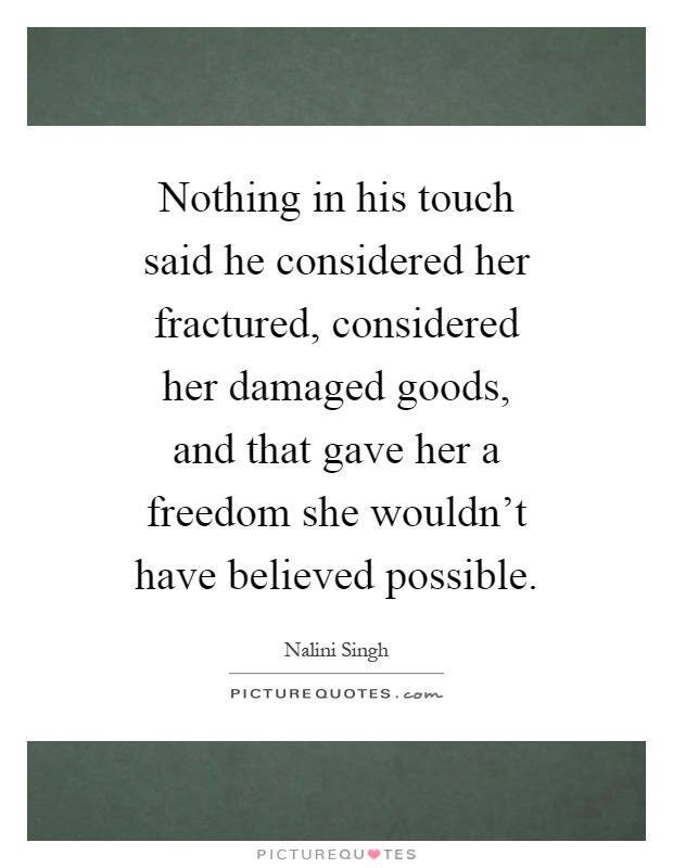 Nothing in his touch said he considered her fractured, considered her damaged goods, and that gave her a freedom she wouldn't have believed possible Picture Quote #1