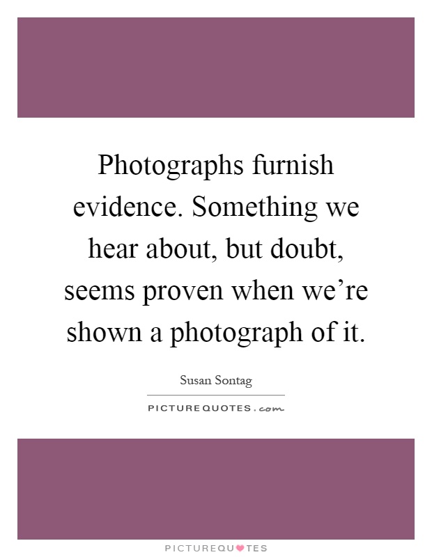 Photographs furnish evidence. Something we hear about, but doubt, seems proven when we're shown a photograph of it Picture Quote #1