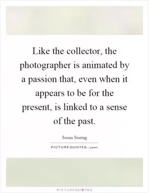 Like the collector, the photographer is animated by a passion that, even when it appears to be for the present, is linked to a sense of the past Picture Quote #1