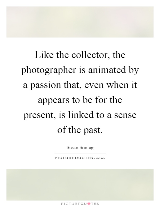Like the collector, the photographer is animated by a passion that, even when it appears to be for the present, is linked to a sense of the past Picture Quote #1