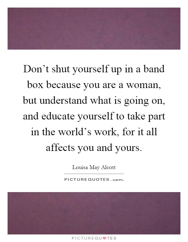Don't shut yourself up in a band box because you are a woman, but understand what is going on, and educate yourself to take part in the world's work, for it all affects you and yours Picture Quote #1