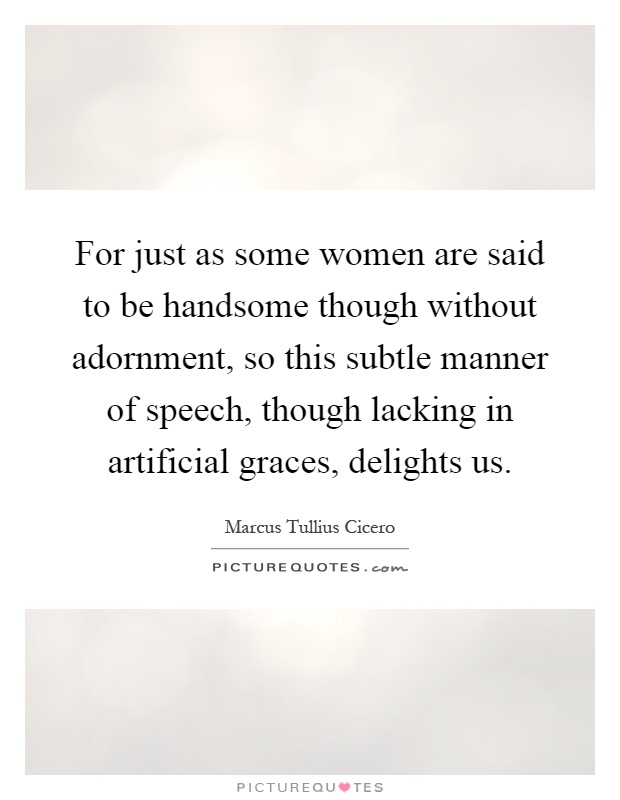 For just as some women are said to be handsome though without adornment, so this subtle manner of speech, though lacking in artificial graces, delights us Picture Quote #1