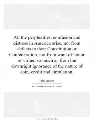 All the perplexities, confusion and distress in America arise, not from defects in their Constitution or Confederation, not from want of honor or virtue, so much as from the downright ignorance of the nature of coin, credit and circulation Picture Quote #1