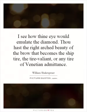 I see how thine eye would emulate the diamond. Thou hast the right arched beauty of the brow that becomes the ship tire, the tire-valiant, or any tire of Venetian admittance Picture Quote #1