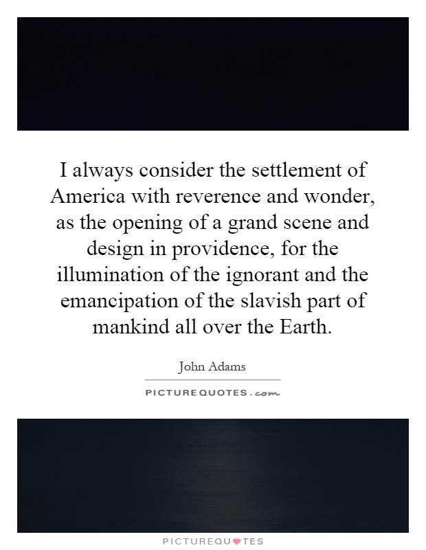 I always consider the settlement of America with reverence and wonder, as the opening of a grand scene and design in providence, for the illumination of the ignorant and the emancipation of the slavish part of mankind all over the Earth Picture Quote #1