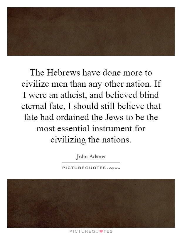 The Hebrews have done more to civilize men than any other nation. If I were an atheist, and believed blind eternal fate, I should still believe that fate had ordained the Jews to be the most essential instrument for civilizing the nations Picture Quote #1
