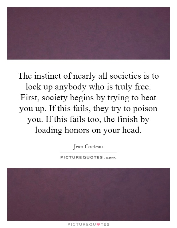 The instinct of nearly all societies is to lock up anybody who is truly free. First, society begins by trying to beat you up. If this fails, they try to poison you. If this fails too, the finish by loading honors on your head Picture Quote #1