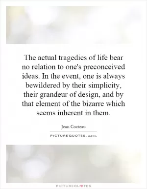 The actual tragedies of life bear no relation to one's preconceived ideas. In the event, one is always bewildered by their simplicity, their grandeur of design, and by that element of the bizarre which seems inherent in them Picture Quote #1