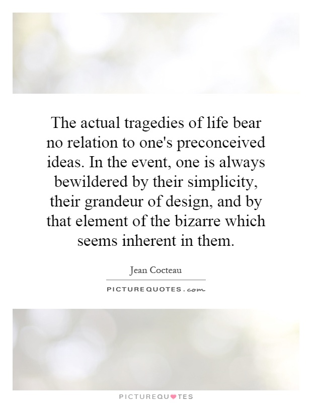 The actual tragedies of life bear no relation to one's preconceived ideas. In the event, one is always bewildered by their simplicity, their grandeur of design, and by that element of the bizarre which seems inherent in them Picture Quote #1
