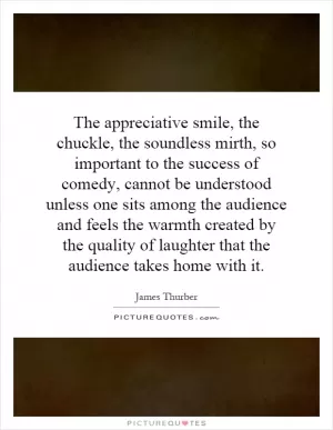 The appreciative smile, the chuckle, the soundless mirth, so important to the success of comedy, cannot be understood unless one sits among the audience and feels the warmth created by the quality of laughter that the audience takes home with it Picture Quote #1