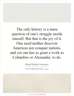 The only history is a mere question of one's struggle inside oneself. But that is the joy of it. One need neither discover Americas nor conquer nations, and yet one has as great a work as Columbus or Alexander, to do Picture Quote #1