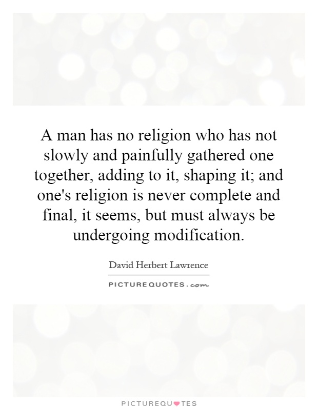 A man has no religion who has not slowly and painfully gathered one together, adding to it, shaping it; and one's religion is never complete and final, it seems, but must always be undergoing modification Picture Quote #1