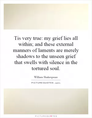 Tis very true: my grief lies all within; and these external manners of laments are merely shadows to the unseen grief that swells with silence in the tortured soul Picture Quote #1