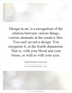 Design in art, is a recognition of the relation between various things, various elements in the creative flux. You can't invent a design. You recognize it, in the fourth dimension. That is, with your blood and your bones, as well as with your eyes Picture Quote #1