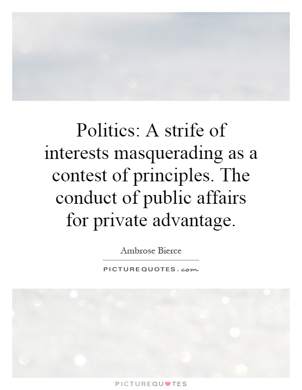 Politics: A strife of interests masquerading as a contest of principles. The conduct of public affairs for private advantage Picture Quote #1