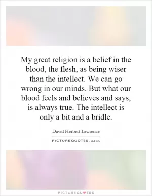 My great religion is a belief in the blood, the flesh, as being wiser than the intellect. We can go wrong in our minds. But what our blood feels and believes and says, is always true. The intellect is only a bit and a bridle Picture Quote #1