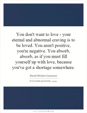 You don't want to love - your eternal and abnormal craving is to be loved. You aren't positive, you're negative. You absorb, absorb, as if you must fill yourself up with love, because you've got a shortage somewhere Picture Quote #1