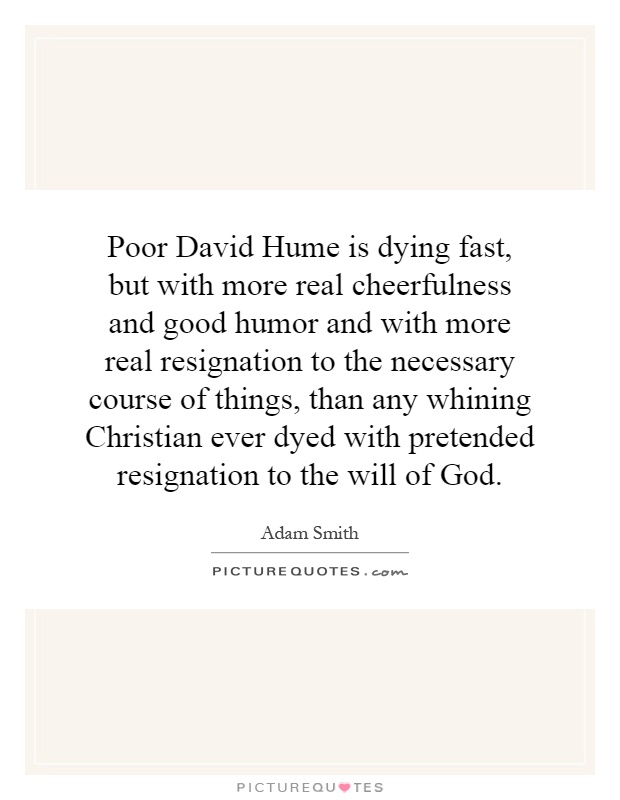 Poor David Hume is dying fast, but with more real cheerfulness and good humor and with more real resignation to the necessary course of things, than any whining Christian ever dyed with pretended resignation to the will of God Picture Quote #1