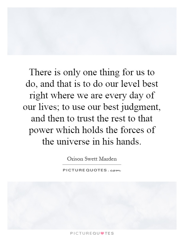 There is only one thing for us to do, and that is to do our level best right where we are every day of our lives; to use our best judgment, and then to trust the rest to that power which holds the forces of the universe in his hands Picture Quote #1