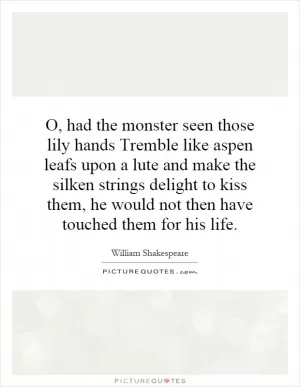 O, had the monster seen those lily hands Tremble like aspen leafs upon a lute and make the silken strings delight to kiss them, he would not then have touched them for his life Picture Quote #1