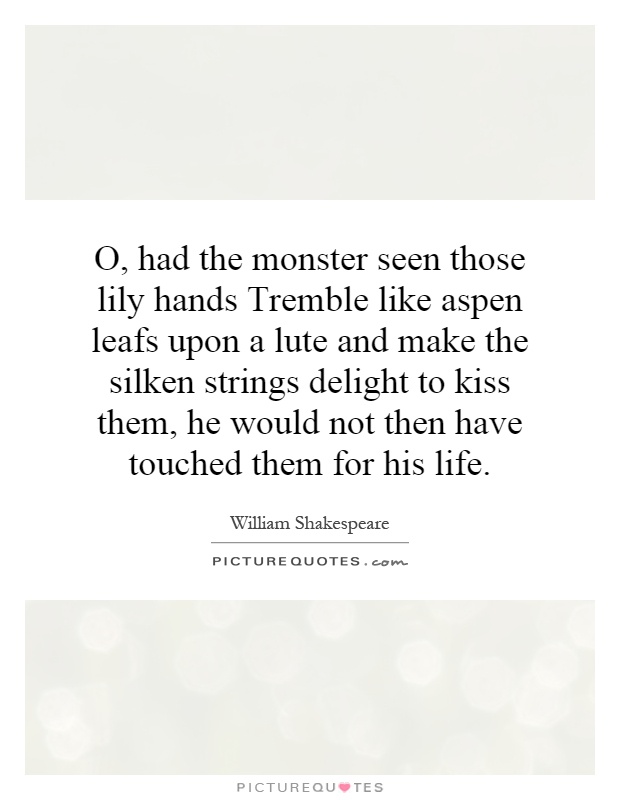 O, had the monster seen those lily hands Tremble like aspen leafs upon a lute and make the silken strings delight to kiss them, he would not then have touched them for his life Picture Quote #1