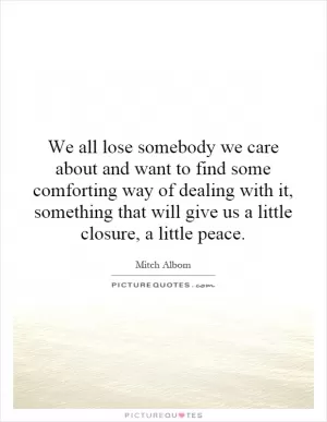 We all lose somebody we care about and want to find some comforting way of dealing with it, something that will give us a little closure, a little peace Picture Quote #1